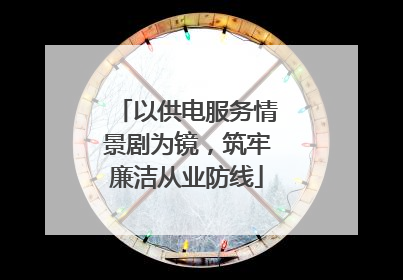 以供电服务情景剧为镜，筑牢廉洁从业防线