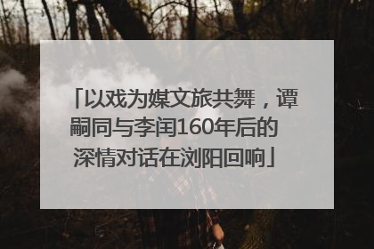 以戏为媒文旅共舞，谭嗣同与李闰160年后的深情对话在浏阳回响