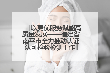以更优服务赋能高质量发展——福建省南平市全力推动认证认可检验检测工作