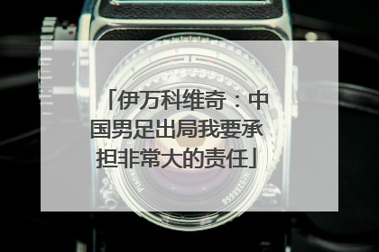 伊万科维奇：中国男足出局我要承担非常大的责任