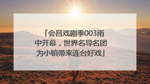 会昌戏剧季003雨中开幕，世界名导名团为小镇带来连台好戏