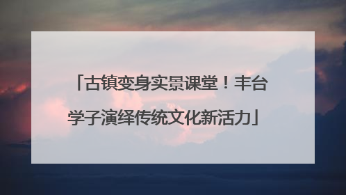 古镇变身实景课堂！丰台学子演绎传统文化新活力
