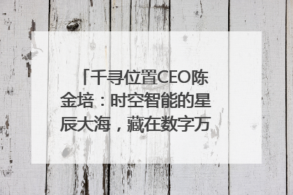 千寻位置CEO陈金培：时空智能的星辰大海，藏在数字万象与人间烟火中