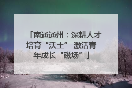 南通通州：深耕人才培育“沃土” 激活青年成长“磁场”
