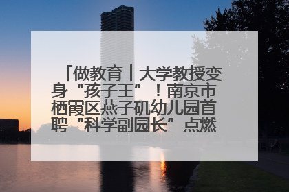 做教育︱大学教授变身“孩子王”！南京市栖霞区燕子矶幼儿园首聘“科学副园长”点燃萌娃科学梦