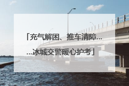 充气解困、推车清障……冰城交警暖心护考