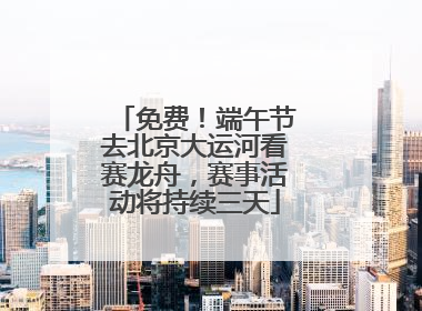 免费！端午节去北京大运河看赛龙舟，赛事活动将持续三天