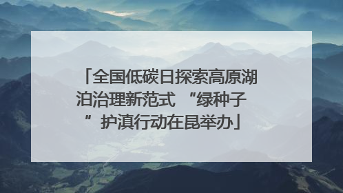 全国低碳日探索高原湖泊治理新范式 “绿种子”护滇行动在昆举办