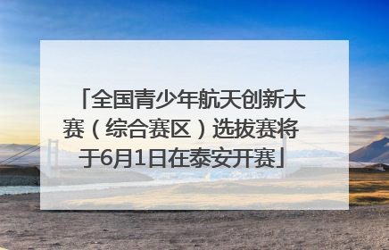 全国青少年航天创新大赛（综合赛区）选拔赛将于6月1日在泰安开赛