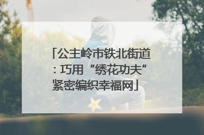 公主岭市铁北街道：巧用“绣花功夫”紧密编织幸福网