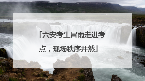 六安考生冒雨走进考点，现场秩序井然