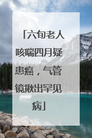 六旬老人咳喘四月疑患癌，气管镜揪出罕见病