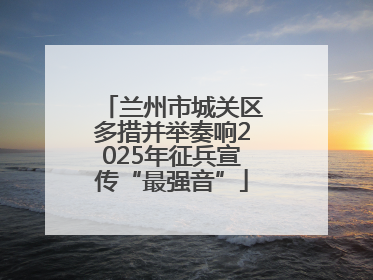 兰州市城关区多措并举奏响2025年征兵宣传“最强音”