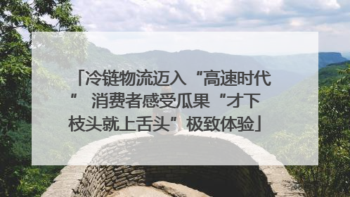 冷链物流迈入“高速时代” 消费者感受瓜果“才下枝头就上舌头”极致体验