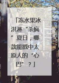 冻水果冰淇淋“杀疯”夏日，哪款能戳中太原人的“心巴”？
