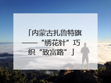 内蒙古扎鲁特旗——“绣花针”巧织“致富路”