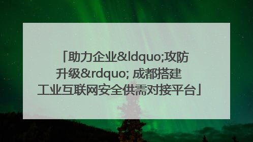 助力企业“攻防升级” 成都搭建工业互联网安全供需对接平台
