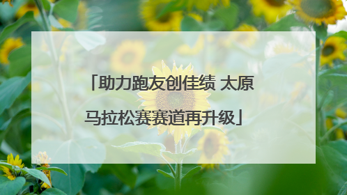 助力跑友创佳绩 太原马拉松赛赛道再升级
