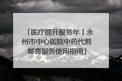 医疗提升服务年丨永州市中心医院中药代煎邮寄服务使用指南