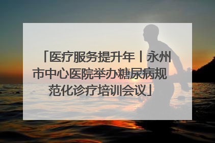 医疗服务提升年丨永州市中心医院举办糖尿病规范化诊疗培训会议