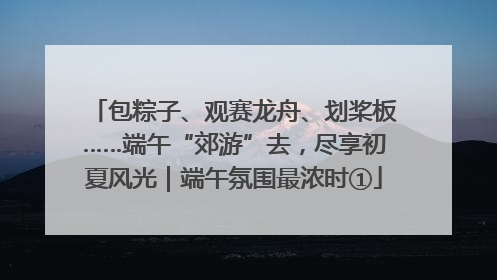 包粽子、观赛龙舟、划桨板……端午“郊游”去，尽享初夏风光｜端午氛围最浓时①