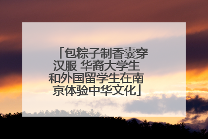 包粽子制香囊穿汉服 华裔大学生和外国留学生在南京体验中华文化