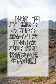 化解“困局”温暖台心 守护台属安心生活 开封市龙亭区台联积极解决台属生活难题