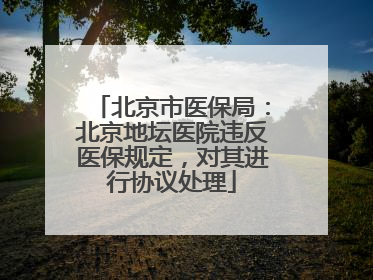 北京市医保局：北京地坛医院违反医保规定，对其进行协议处理