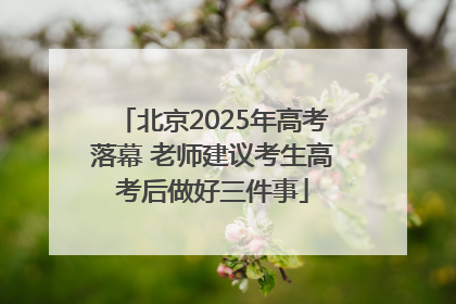 北京2025年高考落幕 老师建议考生高考后做好三件事