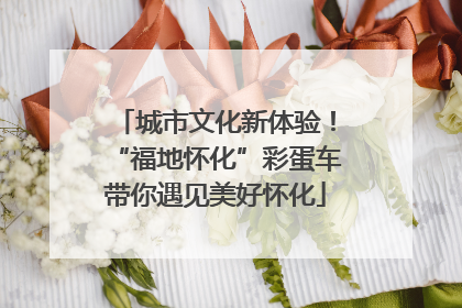 城市文化新体验！“福地怀化”彩蛋车带你遇见美好怀化