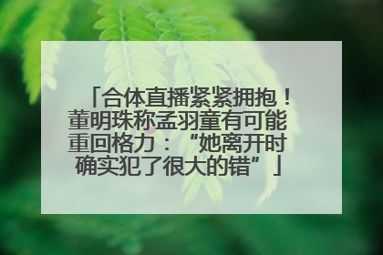 合体直播紧紧拥抱！董明珠称孟羽童有可能重回格力：“她离开时确实犯了很大的错”