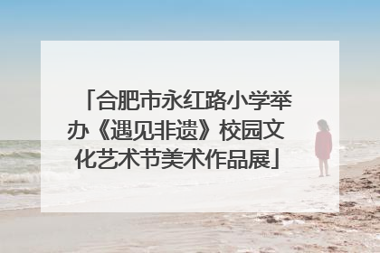 合肥市永红路小学举办《遇见非遗》校园文化艺术节美术作品展