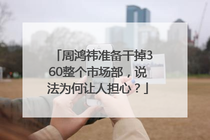 周鸿祎准备干掉360整个市场部，说法为何让人担心？