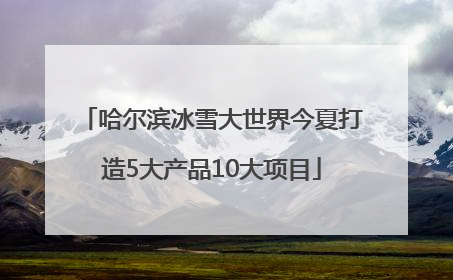 哈尔滨冰雪大世界今夏打造5大产品10大项目
