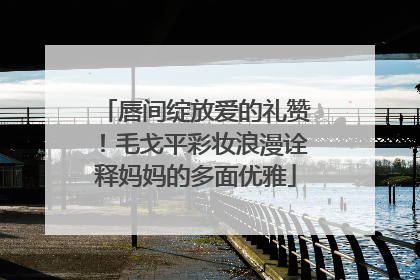 唇间绽放爱的礼赞！毛戈平彩妆浪漫诠释妈妈的多面优雅