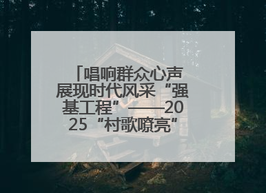 唱响群众心声 展现时代风采“强基工程”——2025“村歌嘹亮”主题活动启幕