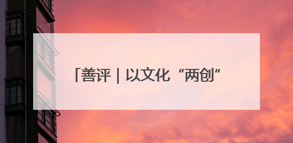 善评｜以文化“两创”点燃乡村振兴新引擎