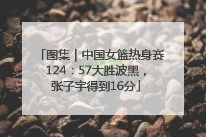 图集｜中国女篮热身赛124：57大胜波黑，张子宇得到16分