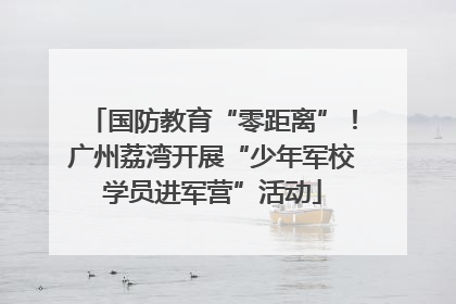 国防教育“零距离”！广州荔湾开展“少年军校学员进军营”活动