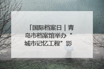 国际档案日｜青岛市档案馆举办“城市记忆工程”影像记录百姓讲堂