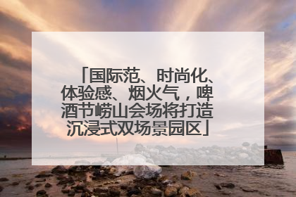 国际范、时尚化、体验感、烟火气，啤酒节崂山会场将打造沉浸式双场景园区