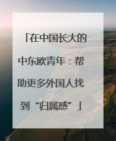 在中国长大的中东欧青年：帮助更多外国人找到“归属感”