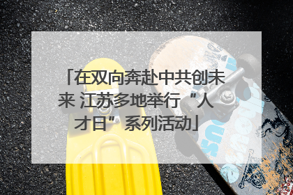 在双向奔赴中共创未来 江苏多地举行“人才日”系列活动