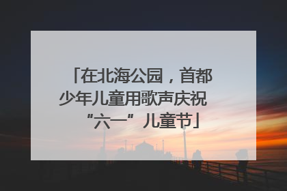 在北海公园，首都少年儿童用歌声庆祝“六一”儿童节