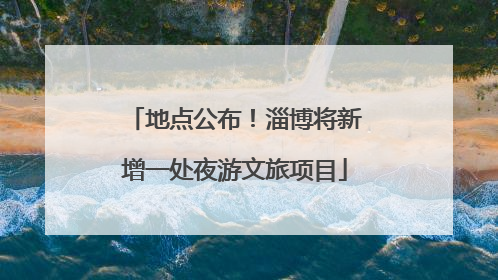 地点公布！淄博将新增一处夜游文旅项目