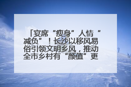 宴席“瘦身”人情“减负”！长沙以移风易俗引领文明乡风，推动全市乡村有“颜值”更显“气质”