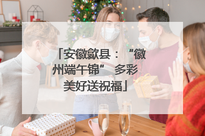 安徽歙县：“徽州端午锦” 多彩美好送祝福