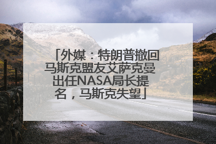 外媒：特朗普撤回马斯克盟友艾萨克曼出任NASA局长提名，马斯克失望