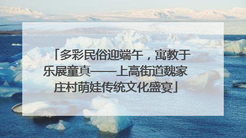 多彩民俗迎端午，寓教于乐展童真——上高街道魏家庄村萌娃传统文化盛宴