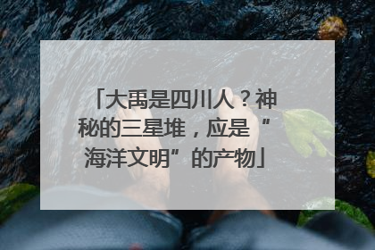 大禹是四川人？神秘的三星堆，应是“海洋文明”的产物